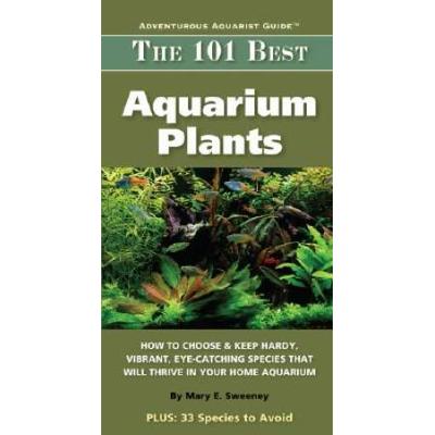 The 101 Best Aquarium Plants: How To Choose And Keep Hardy, Vibrant, Eye-Catching Species That Will Thrive In Your Home Aquarium