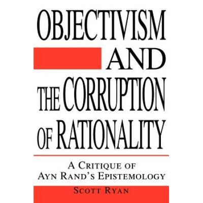 Objectivism And The Corruption Of Rationality: A Critique Of Ayn Rand's Epistemology