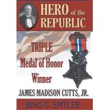 Hero of the Republic The Biography of Triple Medal of Honor Winner James Madison Cutts Jr