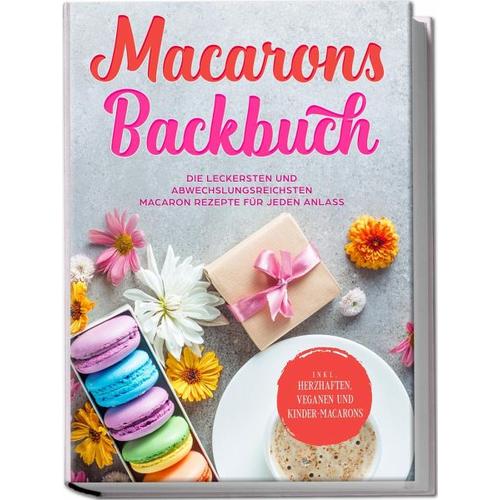 Macarons Backbuch: Die leckersten und abwechslungsreichsten Macaron Rezepte für jeden Anlass – inkl. herzhaften, veganen und Kinder-Macarons