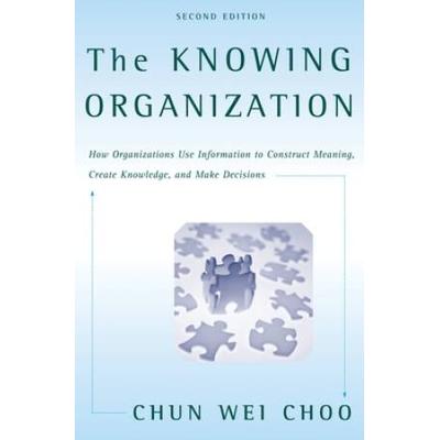 The Knowing Organization: How Organizations Use Information To Construct Meaning, Create Knowledge, And Make Decisions